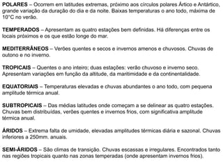 POLARES – Ocorrem em latitudes extremas, próximo aos círculos polares Ártico e Antártico, 
grande variação da duração do dia e da noite. Baixas temperaturas o ano todo, máxima de 
10°C no verão. 
TEMPERADOS – Apresentam as quatro estações bem definidas. Há diferenças entre os 
locais próximos e os que estão longe do mar. 
MEDITERRÂNEOS – Verões quentes e secos e invernos amenos e chuvosos. Chuvas de 
outono e no inverno. 
TROPICAIS – Quentes o ano inteiro; duas estações: verão chuvoso e inverno seco. 
Apresentam variações em função da altitude, da maritimidade e da continentalidade. 
EQUATORIAIS – Temperaturas elevadas e chuvas abundantes o ano todo, com pequena 
amplitude térmica anual. 
SUBTROPICAIS – Das médias latitudes onde começam a se delinear as quatro estações. 
Chuvas bem distribuídas, verões quentes e invernos frios, com significativa amplitude 
térmica anual. 
ÁRIDOS – Extrema falta de umidade, elevadas amplitudes térmicas diária e sazonal. Chuvas 
inferiores a 250mm. anuais. 
SEMI-ÁRIDOS – São climas de transição. Chuvas escassas e irregulares. Encontrados tanto 
nas regiões tropicais quanto nas zonas temperadas (onde apresentam invernos frios). 
 