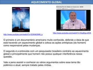 AQUECIMENTO GLOBAL 
http://www.youtube.com/watch?v=S3Xhl63MN_g 
http://www.youtube.com/watch?v=SxgKjg-s4HA 
O primeiro é um documentário americano muito conhecido, defende a ideia de que 
está havendo um aquecimento global e coloca as ações antrópicas (do homem) 
como responsável pelas mudanças. 
O segundo é a entrevista com um pesquisador brasileiro contrário ao aquecimento 
global e principalmente que homem não possui qualquer interferência nessa 
questão. 
Vale a pena assistir e conhecer os vários argumentos sobre esse tema tão 
polêmico e atual, sempre tratado pelas mídias. 
 