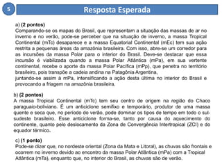 5 Resposta Esperada 
a) (2 pontos) 
Comparando-se os mapas do Brasil, que representam a situação das massas de ar no 
inverno e no verão, pode-se perceber que na situação de inverno, a massa Tropical 
Continental (mTc) desaparece e a massa Equatorial Continental (mEc) tem sua ação 
restrita a pequenas áreas da amazônia brasileira. Com isso, abre-se um corredor para 
as incursões da massa Polar para o interior do Brasil. Deve-se destacar que essa 
incursão é viabilizada quando a massa Polar Atlântica (mPa), em sua vertente 
continental, recebe o aporte da massa Polar Pacífica (mPp), que penetra no território 
brasileiro, pois transpõe a cadeia andina na Patagônia Argentina, 
juntando-se assim à mPa, intensificando a ação desta última no interior do Brasil e 
provocando a friagem na amazônia brasileira. 
b) (2 pontos) 
A massa Tropical Continental (mTc) tem seu centro de origem na região do Chaco 
paraguaio-boliviano. É um anticiclone semifixo e temporário, produtor de uma massa 
quente e seca que, no período do verão, pode dominar os tipos de tempo em todo o sul-sudeste 
brasileiro. Esse anticiclone forma-se, tanto por causa do aquecimento do 
continente, quanto pelo deslocamento da Zona de Convergência Intertropical (ZCI) e do 
equador térmico. 
c) (1 ponto) 
Pode-se dizer que, no nordeste oriental (Zona da Mata e Litoral), as chuvas são frontais e 
ocorrem no inverno devido ao encontro da massa Polar Atlântica (mPa) com a Tropical 
Atlântica (mTa), enquanto que, no interior do Brasil, as chuvas são de verão. 
 
