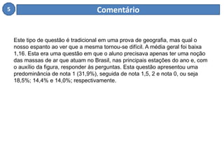 5 Comentário 
Este tipo de questão é tradicional em uma prova de geografia, mas qual o 
nosso espanto ao ver que a mesma tornou-se difícil. A média geral foi baixa 
1,16. Esta era uma questão em que o aluno precisava apenas ter uma noção 
das massas de ar que atuam no Brasil, nas principais estações do ano e, com 
o auxílio da figura, responder às perguntas. Esta questão apresentou uma 
predominância de nota 1 (31,9%), seguida de nota 1,5, 2 e nota 0, ou seja 
18,5%; 14,4% e 14,0%; respectivamente. 
 