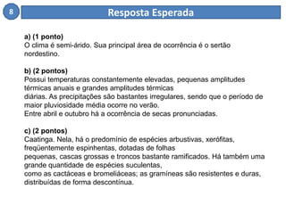 8 Resposta Esperada 
a) (1 ponto) 
O clima é semi-árido. Sua principal área de ocorrência é o sertão 
nordestino. 
b) (2 pontos) 
Possui temperaturas constantemente elevadas, pequenas amplitudes 
térmicas anuais e grandes amplitudes térmicas 
diárias. As precipitações são bastantes irregulares, sendo que o período de 
maior pluviosidade média ocorre no verão. 
Entre abril e outubro há a ocorrência de secas pronunciadas. 
c) (2 pontos) 
Caatinga. Nela, há o predomínio de espécies arbustivas, xerófitas, 
freqüentemente espinhentas, dotadas de folhas 
pequenas, cascas grossas e troncos bastante ramificados. Há também uma 
grande quantidade de espécies suculentas, 
como as cactáceas e bromeliáceas; as gramíneas são resistentes e duras, 
distribuídas de forma descontínua. 
 