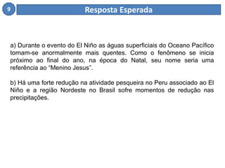 9 Resposta Esperada 
a) Durante o evento do El Niño as águas superficiais do Oceano Pacífico 
tornam-se anormalmente mais quentes. Como o fenômeno se inicia 
próximo ao final do ano, na época do Natal, seu nome seria uma 
referência ao “Menino Jesus”. 
b) Há uma forte redução na atividade pesqueira no Peru associado ao El 
Niño e a região Nordeste no Brasil sofre momentos de redução nas 
precipitações. 
 