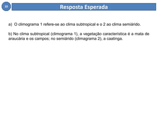 10 Resposta Esperada 
a) O climograma 1 refere-se ao clima subtropical e o 2 ao clima semiárido. 
b) No clima subtropical (climograma 1), a vegetação característica é a mata de 
araucária e os campos; no semiárido (climagrama 2), a caatinga. 
