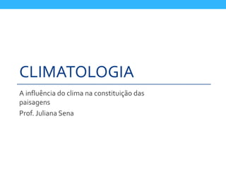 CLIMATOLOGIA
A influência do clima na constituição das
paisagens
Prof. Juliana Sena
 