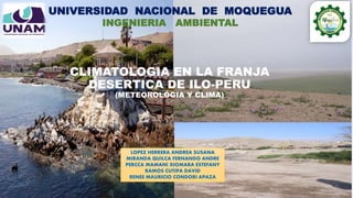 CLIMATOLOGIA EN LA FRANJA
DESERTICA DE ILO-PERU
(METEOROLÓGIA Y CLIMA)
UNIVERSIDAD NACIONAL DE MOQUEGUA
INGENIERIA AMBIENTAL
LOPEZ HERRERA ANDREA SUSANA
MIRANDA QUILCA FERNANDO ANDRE
PERCCA MAMANI XIOMARA ESTEFANY
RAMOS CUTIPA DAVID
RENEE MAURICIO CONDORI APAZA
 