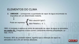 ELEMENTOS DO CLIMA
2. UMIDADE – corresponde a quantidade de vapor de água encontrada na
troposfera em um determinado instante.
Pode ser expressa {Valor absoluto (g/m3)
Valor Relativo ( % )
OBS: A Umidade é relativa ao ponto de saturação de vapor de água na atmosfera,
em média 4%. Chegando a esse número certamente teremos precipitação, ou
seja, chuva.
Portanto: 80% de umidade relativa, significa que a retenção de vapor na
atmosfera é de 3.2% em termos absolutos.
 