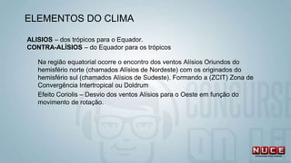 ALISIOS – dos trópicos para o Equador.
CONTRA-ALÍSIOS – do Equador para os trópicos
Na região equatorial ocorre o encontro dos ventos Alísios Oriundos do
hemisfério norte (chamados Alísios de Nordeste) com os originados do
hemisfério sul (chamados Alísios de Sudeste). Formando a (ZCIT) Zona de
Convergência Intertropical ou Doldrum
Efeito Coriolis – Desvio dos ventos Alísios para o Oeste em função do
movimento de rotação.
ELEMENTOS DO CLIMA
 