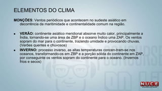 MONÇÕES: Ventos periódicos que acontecem no sudeste asiático em
decorrência da maritimidade e continentalidade comum na região.
 VERÃO: continente asiático meridional absorve muito calor, principalmente a
Índia, tornando-se uma área de ZBP e o oceano Índico uma ZAP. Os ventos
sopram do mar para o continente, trazendo umidade e provocando chuvas.
(Verões quentes e chuvosos)
 INVERNO: processo inverso, as altas temperaturas concen-tram-se nos
oceanos, transformando-os em ZBP e a porção sólida do continente em ZAP,
por conseguinte os ventos sopram do continente para o oceano. (Invernos
frios e secos)
ELEMENTOS DO CLIMA
 