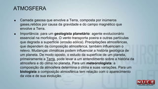 ATMOSFERA
 Camada gasosa que envolve a Terra, composta por inúmeros
gases,retidos por causa da gravidade e do campo magnético que
envolve a Terra.
 Importância: para um geologista planetário: agente evolucionário
essencial na morfologia. O vento transporta poeira e outras partículas
que degrada a superfície (erosão eólica). Precipitações atmosféricas,
que dependem da composição atmosférica, também influenciam o
relevo. Mudanças climáticas podem influenciar a história geológica de
um planeta. De modo oposto, o estudo da superfície de um planeta,
primeiramente a Terra, pode levar a um entendimento sobre a história da
atmosfera e do clima no planeta. Para um meteorologista: a
composição da atmosfera determina o clima e suas variações. Para um
biologista a composição atmosférica tem relação com o aparecimento
da vida e de sua evolução.
 