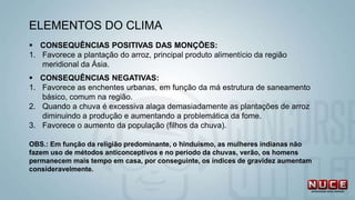 ELEMENTOS DO CLIMA
 CONSEQUÊNCIAS POSITIVAS DAS MONÇÕES:
1. Favorece a plantação do arroz, principal produto alimentício da região
meridional da Ásia.
 CONSEQUÊNCIAS NEGATIVAS:
1. Favorece as enchentes urbanas, em função da má estrutura de saneamento
básico, comum na região.
2. Quando a chuva é excessiva alaga demasiadamente as plantações de arroz
diminuindo a produção e aumentando a problemática da fome.
3. Favorece o aumento da população (filhos da chuva).
OBS.: Em função da religião predominante, o hinduismo, as mulheres indianas não
fazem uso de métodos anticonceptivos e no período da chuvas, verão, os homens
permanecem mais tempo em casa, por conseguinte, os índices de gravidez aumentam
consideravelmente.
 