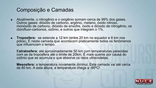 Composição e Camadas
 Atualmente, o nitrogênio e o oxigênio somam cerca de 99% dos gases.
Outros gases: dióxido de carbono, argônio, metano, óxido nitroso,
monóxido de carbono, dióxido de enxofre, óxido e dióxido de nitrogênio, os
clorofluor-carbonos, ozônio, e outros que integram o 1%.
 Troposfera: se estende a 12 km (entre 20 km no equador e 8 km nos
pólos). É nesta camada que acontecem praticamente todos os fenômenos
que influenciam o tempo.
Estratosfera: até aproximadamente 50 km com temperaturas parecidas
com as da troposfera até o limite de 20km. É mais quente por causa do
ozônio que se acumula e que absorve os raios ultravioletas.
Mesosfera: a temperatura novamente diminui. Esta camada vai até cerca
de 80 km. A esta altura, a temperatura chega a -90ºC!
 