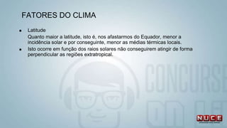 FATORES DO CLIMA
 Latitude
Quanto maior a latitude, isto é, nos afastarmos do Equador, menor a
incidência solar e por conseguinte, menor as médias térmicas locais.
 Isto ocorre em função dos raios solares não conseguirem atingir de forma
perpendicular as regiões extratropical.
 
