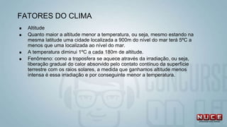  Altitude
 Quanto maior a altitude menor a temperatura, ou seja, mesmo estando na
mesma latitude uma cidade localizada a 900m do nível do mar terá 5ºC a
menos que uma localizada ao nível do mar.
 A temperatura diminui 1ºC a cada 180m de altitude.
 Fenômeno: como a troposfera se aquece através da irradiação, ou seja,
liberação gradual do calor absorvido pelo contato contínuo da superfície
terrestre com os raios solares, a medida que ganhamos altitude menos
intensa é essa irradiação e por conseguinte menor a temperatura.
FATORES DO CLIMA
 