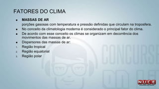  MASSAS DE AR
porções gasosas com temperatura e pressão definidas que circulam na troposfera.
 No conceito da climatologia moderna é considerado o principal fator do clima.
 De acordo com esse conceito os climas se organizam em decorrência dos
movimentos das massas de ar.
 Dispersores das massas de ar:
1. Região tropical
2. Região equatorial
3. Região polar
FATORES DO CLIMA
 
