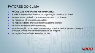  AÇÕES DAS MASSAS DE AR NO BRASIL:
 A mPa é a que mais influência na organização climática do Brasil.
 No inverno ela ganha força e se desloca para o continente.
 Na região sul irá provocar as geadas;
 Na região sudeste, chuvas orográficas (serra do Mar);
 No litoral nordestino chuvas frontais;
 No sul da região norte, essa massa chega já enfraquecida, porém consegue
provocar, queda brusca de temperatura, as friagens.
 Na região Centro Oeste as ondas de frio.
FATORES DO CLIMA
 