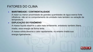  MARITIMIDADE / CONTINENTALIDADE
A maior ou menor proximidade de grandes quantidades de água exerce forte
influência não só no comportamento da umidade mais também na variação da
temperatura.
 EXPLICAÇÃO DO FENÔMENO:
A massa líquida absorve o calor mais lentamente, entretanto também libera,
irradia, essa energia de forma lenta.
A massa sólida absorve o calor rapidamente, no entanto irradia sua
energia ligeiramente.
FATORES DO CLIMA
 