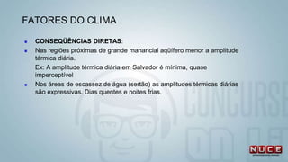  CONSEQÜÊNCIAS DIRETAS:
 Nas regiões próximas de grande manancial aqüífero menor a amplitude
térmica diária.
Ex: A amplitude térmica diária em Salvador é mínima, quase
imperceptível
 Nos áreas de escassez de água (sertão) as amplitudes térmicas diárias
são expressivas. Dias quentes e noites frias.
FATORES DO CLIMA
 