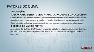  EXPLICAÇÃO:
FORMAÇÃO DO DESERTO DE ATACAMA, DO KALARARI E DA CALIFÓRNIA:
Como trata-se de correntes frias, provocam resfriamento e condensação do ar no
próprio oceano, as massas de ar daí provenientes chegam secas ao continente.
Esse efeito também faz com que os invernos nessas regiões sejam rigorosos.
O DEGELO DO MAR DO NORTE:
A corrente do Golf ou Gulf Stream é quente, pois tem origem na América Central,
portanto sua temperatura positiva ameniza o frio proviniente da região próxima
do Pólo.
FATORES DO CLIMA
 
