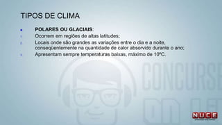 TIPOS DE CLIMA
 POLARES OU GLACIAIS:
1. Ocorrem em regiões de altas latitudes;
2. Locais onde são grandes as variações entre o dia e a noite,
conseqüentemente na quantidade de calor absorvido durante o ano;
3. Apresentam sempre temperaturas baixas, máximo de 10ºC.
 
