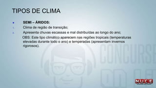 TIPOS DE CLIMA
 SEMI – ÁRIDOS:
1. Clima de região de transição;
2. Apresenta chuvas escassas e mal distribuídas ao longo do ano;
OBS: Este tipo climático aparecem nas regiões tropicais (temperaturas
elevadas durante todo o ano) e temperadas (apresentam invernos
rigorosos).
 