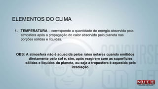 1. TEMPERATURA – corresponde a quantidade de energia absorvida pela
atmosfera após a propagação do calor absorvido pelo planeta nas
porções sólidas e líquidas.
OBS: A atmosfera não é aquecida pelos raios solares quando emitidos
diretamente pelo sol e, sim, após reagirem com as superfícies
sólidas e líquidas do planeta, ou seja a troposfera é aquecida pela
irradiação.
ELEMENTOS DO CLIMA
 