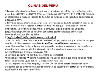 El Perú se halla situado en la parte occidental de la América del Sur, extendiéndose entre
las latitudes 00º01’N y 18º20’50.8’’S y las meridianas 68º39’27’’E y 81º19’34.5’’O. Presenta
un litoral sobre el Océano Pacífico de 2035 Km de longitud y una superficie aproximada de
1’285,215.6 Km2.
El territorio peruano tiene una configuración muy accidentada. Esta característica se debe
fundamentalmente al sistema montañoso de los Andes que lo atraviesa en sentido
longitudinal. La cordillera de los Andes, al atravesar el país, origina tres unidades
geográficas longitudinales de notables contrastes geomorfológicos y climáticos
denominados: Costa, Sierra y Selva.
1. Según la clasificación climática solar o latitudinal :
Le corresponde CLIMA TROPICAL, CALIDO LLUVIOSO, pero tenemos que hablar de una gran
variedad climática considerando los efectos físicos modificadores siguientes:
La cordillera andina  de configuración topográfica variada e irregular en su superficie y
altura (no deja pasar los vientos alisios del este, formando una importante barrera
meteorológica que afecta al clima costeño).
La corriente peruana fría marítima : corriente de Humboldt
Anticiclón del Pacífico  es una masa de aire frío y seco, denso que impide que los rayos
del sol calienten las aguas del mar y evaporen fuertemente.
De las 3 regiones naturales del país, solo la SELVA tiene una exacta clasificación solar
latitudinal, con su clima tropical, cálido y lluvioso. La costa y sierra sufren de las influencias
modificadoras del mar y la cordillera.
CLIMAS DEL PERU
 