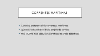 CORRENTES MARÍTIMAS
• Caminho preferencial da correnteza marítimas
• Quente : clima úmido e baixa amplitude térmica
• Fria : Clima mais seco, características de áreas desérticas
 