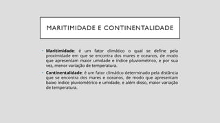 MARITIMIDADE E CONTINENTALIDADE
• Maritimidade: é um fator climático o qual se define pela
proximidade em que se encontra dos mares e oceanos, de modo
que apresentam maior umidade e índice pluviométrico, e por sua
vez, menor variação de temperatura.
• Continentalidade: é um fator climático determinado pela distância
que se encontra dos mares e oceanos, de modo que apresentam
baixo índice pluviométrico e umidade, e além disso, maior variação
de temperatura.
 