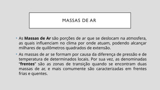 MASSAS DE AR
• As Massas de Ar são porções de ar que se deslocam na atmosfera,
as quais influenciam no clima por onde atuam, podendo alcançar
milhares de quilômetros quadrados de extensão.
• As massas de ar se formam por causa da diferença de pressão e de
temperatura de determinados locais. Por sua vez, as denominadas
“frentes” são as zonas de transição quando se encontram duas
massas de ar, e mais comumente são caracterizadas em frentes
frias e quentes.
 