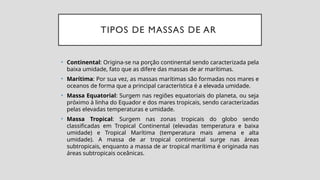 TIPOS DE MASSAS DE AR
• Continental: Origina-se na porção continental sendo caracterizada pela
baixa umidade, fato que as difere das massas de ar marítimas.
• Marítima: Por sua vez, as massas marítimas são formadas nos mares e
oceanos de forma que a principal característica é a elevada umidade.
• Massa Equatorial: Surgem nas regiões equatoriais do planeta, ou seja
próximo à linha do Equador e dos mares tropicais, sendo caracterizadas
pelas elevadas temperaturas e umidade.
• Massa Tropical: Surgem nas zonas tropicais do globo sendo
classificadas em Tropical Continental (elevadas temperatura e baixa
umidade) e Tropical Marítima (temperatura mais amena e alta
umidade). A massa de ar tropical continental surge nas áreas
subtropicais, enquanto a massa de ar tropical marítima é originada nas
áreas subtropicais oceânicas.
 