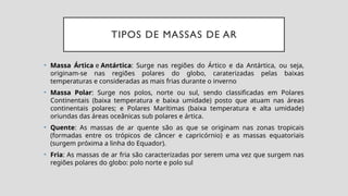 TIPOS DE MASSAS DE AR
• Massa Ártica e Antártica: Surge nas regiões do Ártico e da Antártica, ou seja,
originam-se nas regiões polares do globo, caraterizadas pelas baixas
temperaturas e consideradas as mais frias durante o inverno
• Massa Polar: Surge nos polos, norte ou sul, sendo classificadas em Polares
Continentais (baixa temperatura e baixa umidade) posto que atuam nas áreas
continentais polares; e Polares Marítimas (baixa temperatura e alta umidade)
oriundas das áreas oceânicas sub polares e ártica.
• Quente: As massas de ar quente são as que se originam nas zonas tropicais
(formadas entre os trópicos de câncer e capricórnio) e as massas equatoriais
(surgem próxima a linha do Equador).
• Fria: As massas de ar fria são caracterizadas por serem uma vez que surgem nas
regiões polares do globo: polo norte e polo sul
 