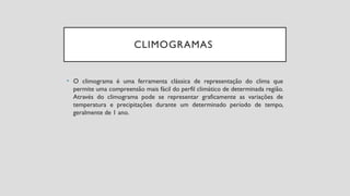 CLIMOGRAMAS
• O climograma é uma ferramenta clássica de representação do clima que
permite uma compreensão mais fácil do perfil climático de determinada região.
Através do climograma pode se representar graficamente as variações de
temperatura e precipitações durante um determinado período de tempo,
geralmente de 1 ano.
 