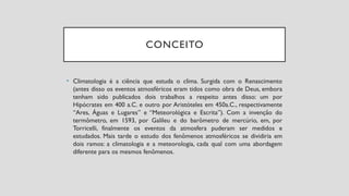 CONCEITO
• Climatologia é a ciência que estuda o clima. Surgida com o Renascimento
(antes disso os eventos atmosféricos eram tidos como obra de Deus, embora
tenham sido publicados dois trabalhos a respeito antes disso: um por
Hipócrates em 400 a.C. e outro por Aristóteles em 450a.C., respectivamente
“Ares, Águas e Lugares” e “Meteorológica e Escrita”). Com a invenção do
termômetro, em 1593, por Galileu e do barômetro de mercúrio, em, por
Torricelli, finalmente os eventos da atmosfera puderam ser medidos e
estudados. Mais tarde o estudo dos fenômenos atmosféricos se dividiria em
dois ramos: a climatologia e a meteorologia, cada qual com uma abordagem
diferente para os mesmos fenômenos.
 
