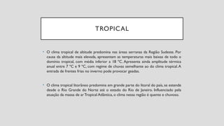 TROPICAL
• O clima tropical de altitude predomina nas áreas serranas da Região Sudeste. Por
causa da altitude mais elevada, apresentam as temperaturas mais baixas de todo o
domínio tropical, com média inferior a 18 ºC. Apresenta ainda amplitude térmica
anual entre 7 ºC e 9 ºC, com regime de chuvas semelhante ao do clima tropical.A
entrada de frentes frias no inverno pode provocar geadas.
• O clima tropical litorâneo predomina em grande parte do litoral do país, se estende
desde o Rio Grande do Norte até o estado do Rio de Janeiro. Influenciado pela
atuação da massa de arTropical Atlântica, o clima nessa região é quente e chuvoso.
 