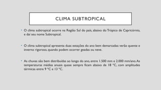 CLIMA SUBTROPICAL
• O clima subtropical ocorre na Região Sul do país, abaixo do Trópico de Capricórnio,
e daí seu nome Subtropical.
• O clima subtropical apresenta duas estações do ano bem demarcadas: verão quente e
inverno rigoroso, quando podem ocorrer geadas ou neve.
• As chuvas são bem distribuídas ao longo do ano, entre 1.500 mm e 2.000 mm/ano.As
temperaturas médias anuais quase sempre ficam abaixo de 18 ºC, com amplitudes
térmicas entre 9 ºC e 13 ºC.
 