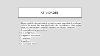 ATIVIDADES
• São as condições atmosféricas de um determinado lugar durante um longo
período de tempo. Para sua classificação, são necessárias as observações
sobre o comportamento atmosférico durante, no mínimo, trinta anos.
• O enunciado acima faz referência:
• a) às temperaturas.
• b) à pressão atmosférica.
• c) ao tempo.
• d) ao clima.
• e) à umidade do ar.
 