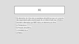 02
• Os elementos do clima são as grandezas atmosféricas que, em conjunto,
são responsáveis pela caracterização de um determinado tipo climático.
• Assinale a alternativa que NÃO indica um elemento do clima:
• a) Temperatura.
• b) Pressão atmosférica.
• c) Umidade do ar.
• d) Relevo.
 