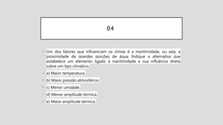 04
• Um dos fatores que influenciam os climas é a maritimidade, ou seja, a
proximidade de grandes porções de água. Indique a alternativa que
estabelece um elemento ligado à maritimidade e sua influência direta
sobre um tipo climático.
• a) Maior temperatura.
• b) Maior pressão atmosférica.
• c) Menor umidade.
• d) Menor amplitude térmica.
• e) Maior amplitude térmica.
 