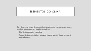 ELEMENTOS DO CLIMA
Para determinar o tipo climático, utilizam-se elementos como a temperatura, a
umidade relativa do ar e a pressão atmosférica.
- Obs: Umidade relativa e absoluta
- Relação da água em relação à saturação (quanto falta pra chegar no nível de
saturação do ar)
 