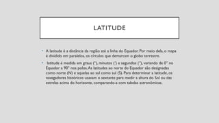 LATITUDE
• A latitude é a distância da região até a linha do Equador. Por meio dela, o mapa
é dividido em paralelos, os círculos que demarcam o globo terrestre.
• latitude é medida em graus (°), minutos ( ) e segundos ( ), variando de 0° no
′ ″
Equador a 90° nos polos.As latitudes ao norte do Equador são designadas
como norte (N) e aquelas ao sul como sul (S). Para determinar a latitude, os
navegadores históricos usavam o sextante para medir a altura do Sol ou das
estrelas acima do horizonte, comparando-a com tabelas astronômicas.
 