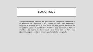 LONGITUDE
• A longitude também é medida em graus, minutos e segundos, variando de 0°
no Meridiano de Greenwich a 180° a leste ou oeste. Para determinar a
longitude, é essencial saber a hora exata em dois pontos diferentes. Os
navegadores utilizavam cronômetros marítimos que mantinham a hora do
meridiano de referência. Comparando essa hora com a hora local
(determinada pela posição do Sol), era possível calcular a longitude.
 