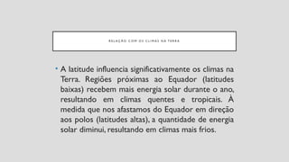 R E L A Ç Ã O C O M O S C L I M A S N A T E R R A
• A latitude influencia significativamente os climas na
Terra. Regiões próximas ao Equador (latitudes
baixas) recebem mais energia solar durante o ano,
resultando em climas quentes e tropicais. À
medida que nos afastamos do Equador em direção
aos polos (latitudes altas), a quantidade de energia
solar diminui, resultando em climas mais frios.
 