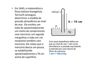 • Em 1643, o matemático e
  físico italiano Evangelista
  Torricelli conseguiu
  determinar a medida da
  pressão atmosférica ao nível
  do mar. Ele encheu um
  tubo de aproximadamente
  um metro de comprimento
  com mercúrio; em seguida
  mergulhou o tubo em um
  recipiente também com          Com essa experiência definiu-se
  mercúrio. Ele notou que o      que ao nível do mar 1 atm (uma
                                 atmosfera) é a pressão equivalente
  mercúrio descia um pouco,
                                 a exercida por uma coluna de
  se estabilizando               76cm de mercúrio.
  aproximadamente a 76 cm        1 atm = 760mmHg
  acima da superfície.
 