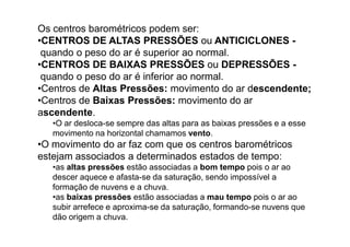 Os centros barométricos podem ser:
•CENTROS DE ALTAS PRESSÕES ou ANTICICLONES -
 quando o peso do ar é superior ao normal.
•CENTROS DE BAIXAS PRESSÕES ou DEPRESSÕES -
 quando o peso do ar é inferior ao normal.
•Centros de Altas Pressões: movimento do ar descendente;
•Centros de Baixas Pressões: movimento do ar
ascendente.
   •O ar desloca-se sempre das altas para as baixas pressões e a esse
   movimento na horizontal chamamos vento.
•O movimento do ar faz com que os centros barométricos
estejam associados a determinados estados de tempo:
   •as altas pressões estão associadas a bom tempo pois o ar ao
   descer aquece e afasta-se da saturação, sendo impossível a
   formação de nuvens e a chuva.
   •as baixas pressões estão associadas a mau tempo pois o ar ao
   subir arrefece e aproxima-se da saturação, formando-se nuvens que
   dão origem a chuva.
 