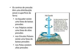 • Os centros de pressão
  têm uma distribuição
  zonal à superfície da
  Terra:
   • no Equador existe
     uma faixa de baixas
     pressões
   • nos Trópicos existe
     uma faixa de altas
     pressões
   • nos Círculos Polares
     existe uma faixa de
     baixas pressões
   • nos Polos existem
     altas pressões
 
