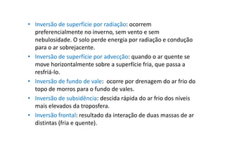 • Inversão de superfície por radiação: ocorrem
  preferencialmente no inverno, sem vento e sem
  nebulosidade. O solo perde energia por radiação e condução
  para o ar sobrejacente.
• Inversão de superfície por advecção: quando o ar quente se
  move horizontalmente sobre a superfície fria, que passa a
  resfriá-lo.
• Inversão de fundo de vale: ocorre por drenagem do ar frio do
  topo de morros para o fundo de vales.
• Inversão de subsidência: descida rápida do ar frio dos níveis
  mais elevados da troposfera.
• Inversão frontal: resultado da interação de duas massas de ar
  distintas (fria e quente).
 
