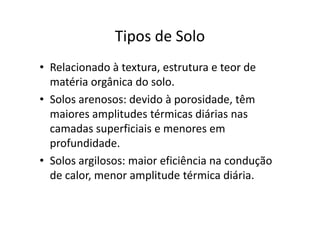 Tipos de Solo
• Relacionado à textura, estrutura e teor de
  matéria orgânica do solo.
• Solos arenosos: devido à porosidade, têm
  maiores amplitudes térmicas diárias nas
  camadas superficiais e menores em
  profundidade.
• Solos argilosos: maior eficiência na condução
  de calor, menor amplitude térmica diária.
 