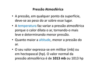 Pressão Atmosférica
• A pressão, em qualquer ponto da superfície,
  deve-se ao peso do ar sobre esse lugar.
• A temperatura faz variar a pressão atmosférica
  porque o calor dilata o ar, tornando-o mais
  leve e determinando menor pressão.
• Quanto maior a altitude, menor a pressão do
  ar.
• O seu valor expressa-se em milibar (mb) ou
  em hectopascal (hp). O valor normal da
  pressão atmosférica é de 1013 mb ou 1013 hp
 
