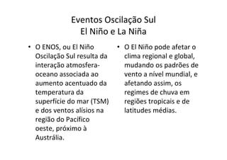 Eventos Oscilação Sul
               El Niño e La Niña
• O ENOS, ou El Niño         • O El Niño pode afetar o
  Oscilação Sul resulta da     clima regional e global,
  interação atmosfera-         mudando os padrões de
  oceano associada ao          vento a nível mundial, e
  aumento acentuado da         afetando assim, os
  temperatura da               regimes de chuva em
  superfície do mar (TSM)      regiões tropicais e de
  e dos ventos alísios na      latitudes médias.
  região do Pacífico
  oeste, próximo à
  Austrália.
 