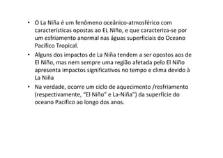 • O La Niña é um fenômeno oceânico-atmosférico com
  características opostas ao EL Niño, e que caracteriza-se por
  um esfriamento anormal nas águas superficiais do Oceano
  Pacífico Tropical.
• Alguns dos impactos de La Niña tendem a ser opostos aos de
  El Niño, mas nem sempre uma região afetada pelo El Niño
  apresenta impactos significativos no tempo e clima devido à
  La Niña
• Na verdade, ocorre um ciclo de aquecimento /resfriamento
  (respectivamente, “El Niño” e La-Niña”) da superfície do
  oceano Pacífico ao longo dos anos.
 